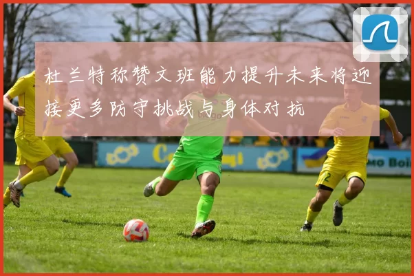 杜兰特称赞文班能力提升未来将迎接更多防守挑战与身体对抗