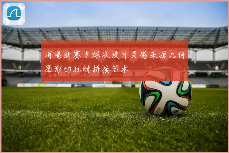 海港新赛季球衣设计灵感来源几何图形的独特拼接艺术