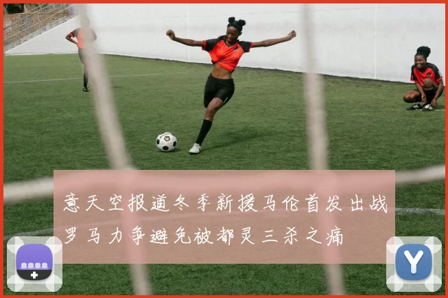 意天空报道冬季新援马伦首发出战罗马力争避免被都灵三杀之痛