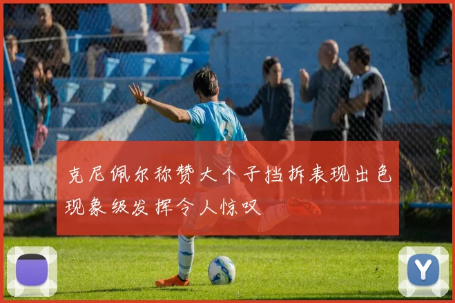 克尼佩尔称赞大个子挡拆表现出色现象级发挥令人惊叹