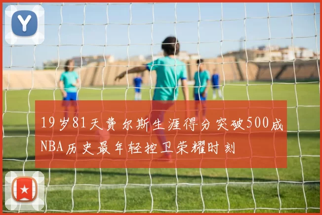 19岁81天费尔斯生涯得分突破500成NBA历史最年轻控卫荣耀时刻
