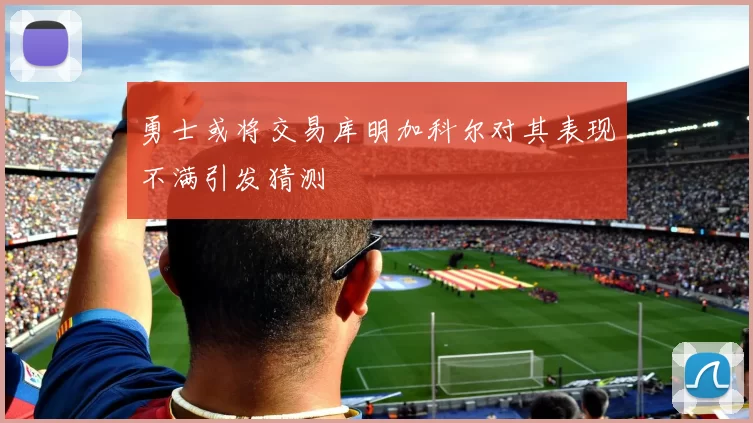 勇士或将交易库明加科尔对其表现不满引发猜测