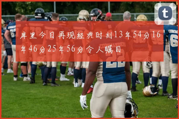 库里今日再现经典时刻13年54分16年46分25年56分令人瞩目