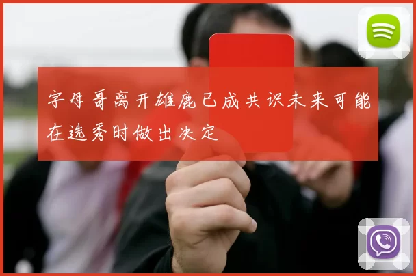 字母哥离开雄鹿已成共识未来可能在选秀时做出决定