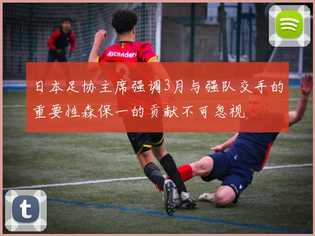 日本足协主席强调3月与强队交手的重要性森保一的贡献不可忽视