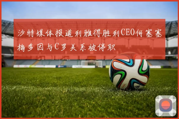 沙特媒体报道利雅得胜利CEO何塞塞梅多因与C罗关系被停职