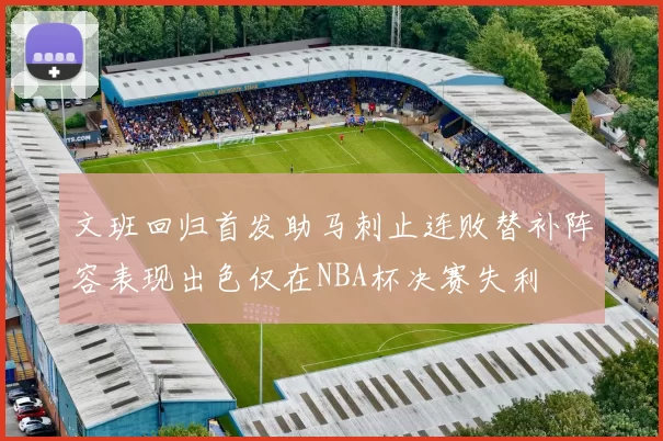 文班回归首发助马刺止连败替补阵容表现出色仅在NBA杯决赛失利